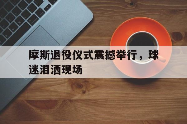 摩斯退役仪式震撼举行，球迷泪洒现场