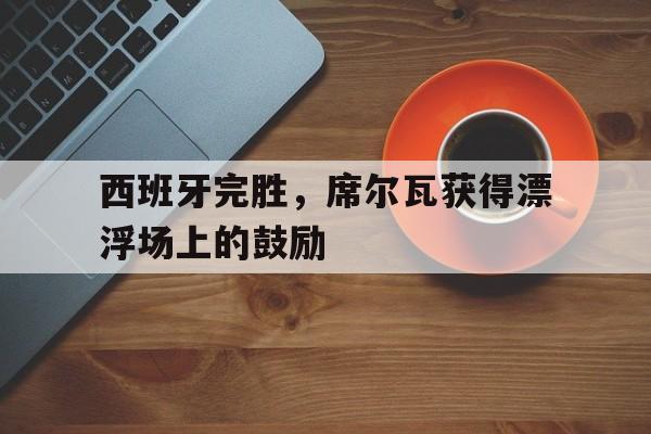 关于西班牙完胜，席尔瓦获得漂浮场上的鼓励的信息