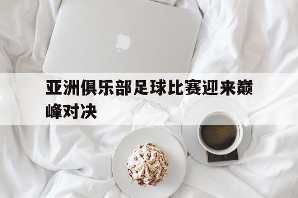 亚洲俱乐部足球比赛迎来巅峰对决