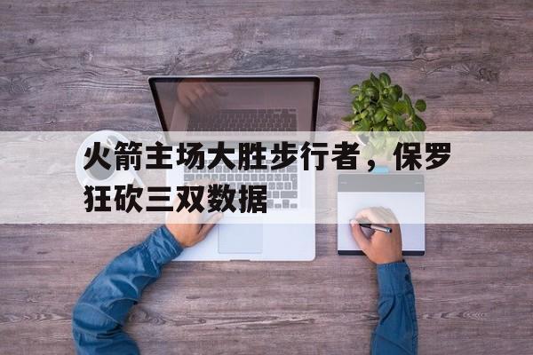 火箭主场大胜步行者，保罗狂砍三双数据