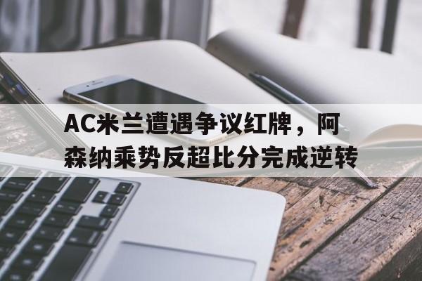 AC米兰遭遇争议红牌，阿森纳乘势反超比分完成逆转